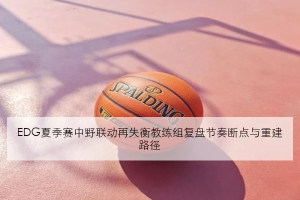 EDG夏季赛中野联动再失衡教练组复盘节奏断点与重建路径