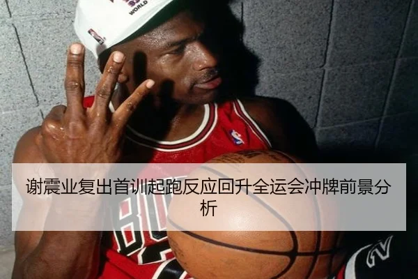 谢震业复出首训起跑反应回升全运会冲牌前景分析